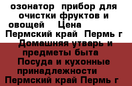 озонатор (прибор для очистки фруктов и овощей) › Цена ­ 24 500 - Пермский край, Пермь г. Домашняя утварь и предметы быта » Посуда и кухонные принадлежности   . Пермский край,Пермь г.